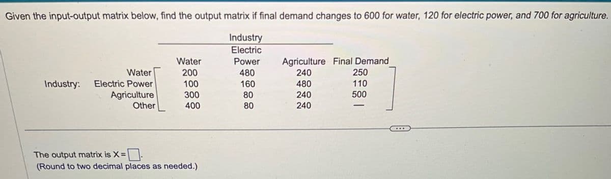 Given the input-output matrix below, find the output matrix if final demand changes to 600 for water, 120 for electric power, and 700 for agriculture.
Industry
Electric
Water
Power
Agriculture Final Demand
Water
200
480
240
250
Industry:
Electric Power
100
160
480
110
Agriculture
300
80
240
500
Other
400
80
240
The output matrix is X=
(Round to two decimal places as needed.)