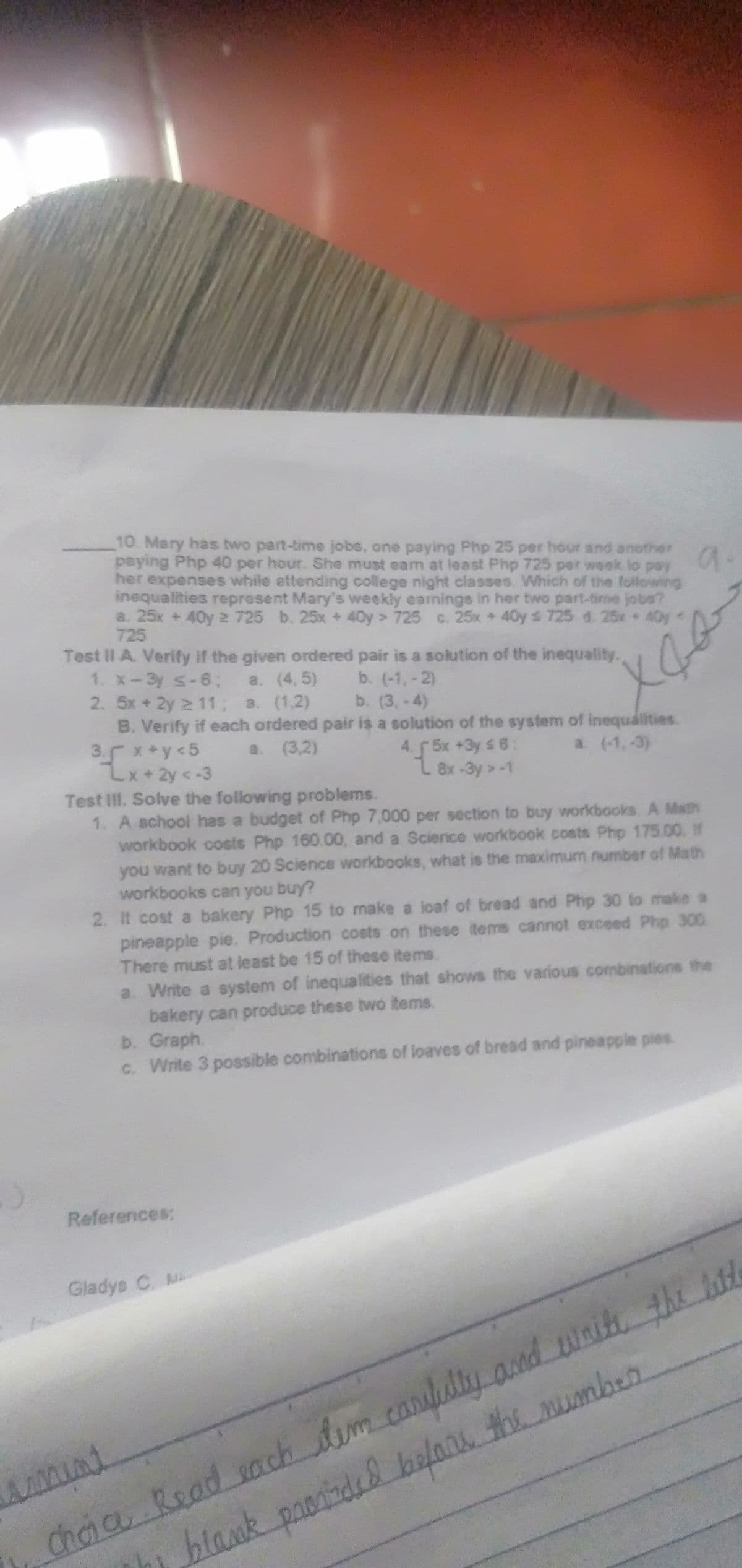 10. Mary has two part-time jobs, one paying Php 25 per hour and another
paying Php 40 per hour. She must eam at least Php 725 per week lo pay
her expenses while attending college night classes. Which of the following
inequalities represent Mary's weekly earnings in her two part-time jobs?
a. 25x +40y 2 725 b. 25x +40y > 725 c. 25x +40y s 725 d. 25x 40y<
725
a
Test II A. Verify if the given ordered pair is a solution of the inequality.
1. X-3y s-6;
2. 5x + 2y 2 11; a. (1,2)
B. Verify if each ordered pair is a solution of the system of inequalities.
3. x +y <5
Lx+2y <-3
Test III. Solve the following problems.
1. A school has a budget of Php 7,000 per section to buy workbooks A Math
workbook costs Php 160.00, and a Science workbook costs Php 175.00 IN
you want to buy 20 Science workbooks, what is the maximum number of Math
workbooks can you buy?
2. It cost a bakery Php 15 to make a loaf of bread and Php 30 to make a
pineapple pie. Production costs on these items cannot exceed Php 300.
There must at least be 15 of these items.
a. (4, 5)
b. (-1,-2)
b. (3, -4)
a. (3,2)
4. 5x +3y s 6
L 8x-3y >-1
a. (-1,-3)
a. Write a system of inequalities that shows the various combinations the
bakery can produce these two items.
b. Graph.
c. Write 3 possible combinations of loaves of bread and pineapple pies.
References:
Gladys C. M
Chia Read sach Aim carlulty and wait the hl
chơia Read nch
Th blank paontided balaru the mumbern
