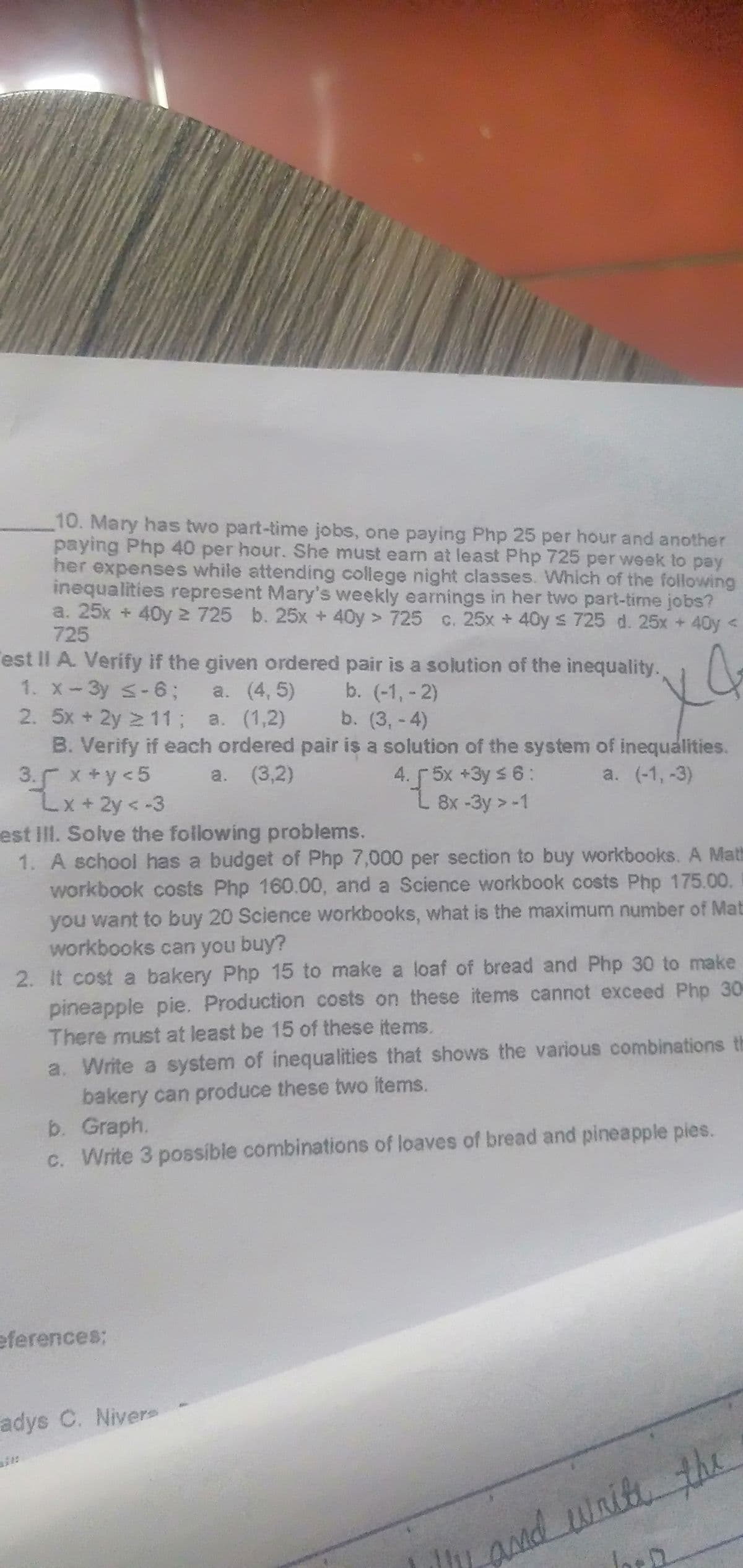 10. Mary has two part-time jobs, one paying Php 25 per hour and another
paying Php 40 per hour. She must earn at least Php 725 per week to pay
her expenses while attending college night classes. Which of the following
inequalities represent Mary's weekly earnings in her two part-time jobs?
a. 25x + 40y 2 725 b. 25x + 40y > 725 c. 25x + 40y s 725 d. 25x +40y <
725
est II A. Verify if the given ordered pair is a solution of the inequality.
1. x-3y S-6; a. (4,5)
2. 5x +2y 2 11; a. (1,2)
B. Verify if each ordered pair is a solution of the system of inequalities.
3. x +y <5
2x+2y<-3
est IlI. Solve the following problems.
1. A school has a budget of Php 7,000 per section to buy workbooks. A Math
workbook costs Php 160.00, and a Science workbook costs Php 175.00.
you want to buy 20 Science workbooks, what is the maximum number of Mat
workbooks can you buy?
2. It cost a bakery Php 15 to make a loaf of bread and Php 30 to make
pineapple pie. Production costs on these items cannot exceed Php 30
There must at least be 15 of these items.
b. (-1, -2)
b. (3,-4)
4. 5x +3y s 6:
L 8x-3y >-1
a. (3,2)
a. (-1,-3)
a. Write a system of inequalities that shows the various combinations th
bakery can produce these two items.
b. Graph.
c. Write 3 possible combinations of loaves of bread and pineapple pies.
eferences;
adys C. Nivers
-and waitethe
