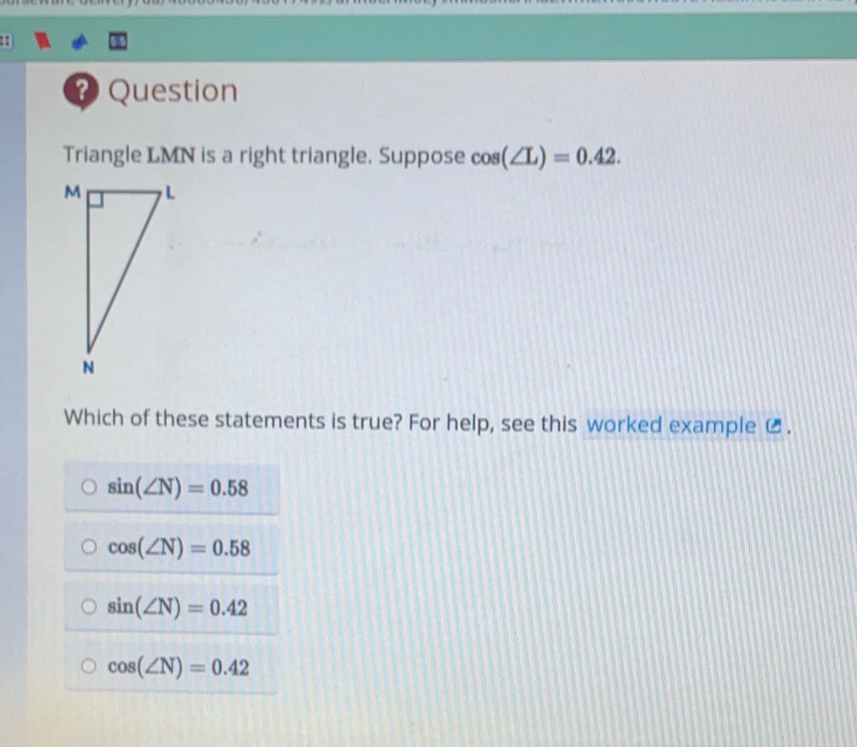 #
? Question
Triangle LMN is a right triangle. Suppose cos(L) = 0.42.
L
M
N
Which of these statements is true? For help, see this worked example.
O sin(ZN) = 0.58
O cos(N) = 0.58
O sin(ZN) = 0.42
cos(ZN) = 0.42