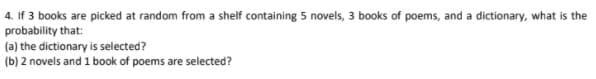 4. If 3 books are picked at random from a shelf containing 5 novels, 3 books of poems, and a dictionary, what is the
probability that:
(a) the dictionary is selected?
(b) 2 novels and 1 book of poems are selected?
