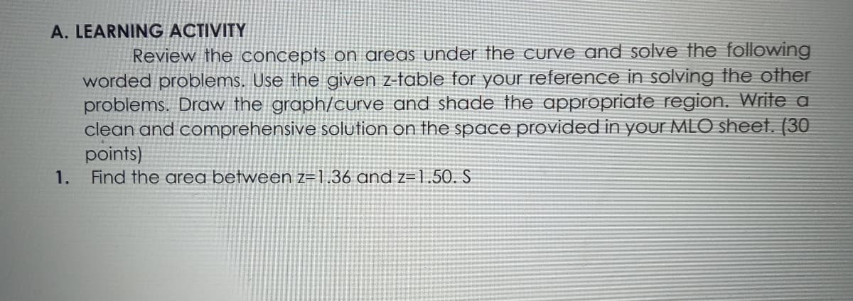 A. LEARNING ACTIVITY
Review the concepts on areas under the curve and solve the following
worded problems. Use the given z-table for your reference in solving the other
problems. Draw the graph/curve and shade the appropriate region. Write a
clean and comprehensive solution on the space provided in your MLO sheet. (30
points)
Find the area between z=1.36 and z=1,50. S
1.
