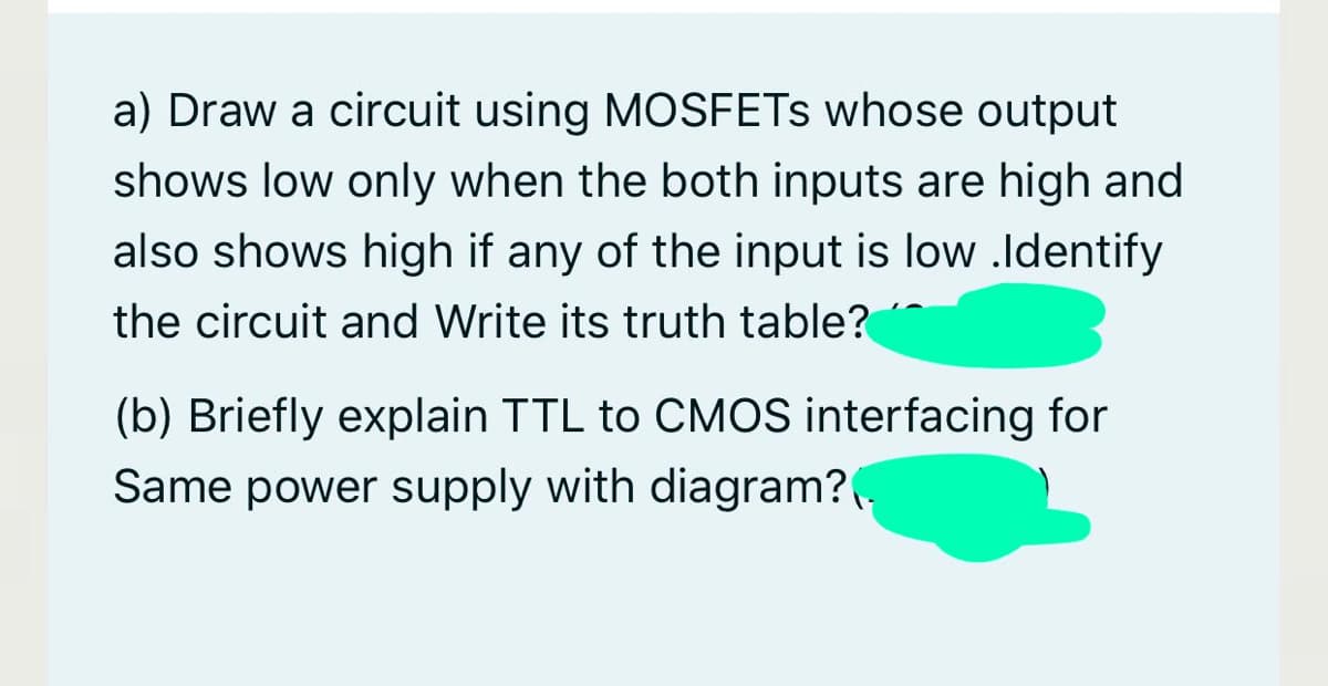 a) Draw a circuit using MOSFETS whose output
shows low only when the both inputs are high and
also shows high if any of the input is low .Identify
the circuit and Write its truth table?
(b) Briefly explain TTL to CMOS interfacing for
Same power supply with diagram?.
