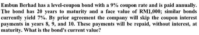 Embun Berhad has a level-coupon bond with a 9% coupon rate and is paid annually.
The bond has 20 years to maturity and a face value of RM1,000; similar bonds
currently yield 7%. By prior agreement the company will skip the coupon interest
payments in years 8, 9, and 10. These payments will be repaid, without interest, at
maturity. What is the bond's current value?