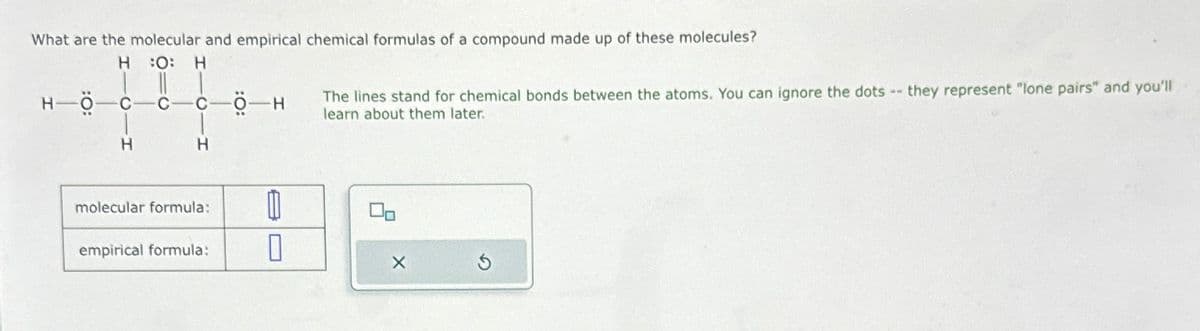 What are the molecular and empirical chemical formulas of a compound made up of these molecules?
H :O: H
нос
H
C
H
molecular formula:
empirical formula:
он
0
0
The lines stand for chemical bonds between the atoms. You can ignore the dots --
learn about them later.
X
they represent "lone pairs" and you'll