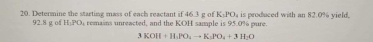 20. Determine the starting mass of each reactant if 46.3 g of K3PO4 is produced with an 82.0% yield,
92.8 g of H3PO4 remains unreacted, and the KOH sample is 95.0% pure.
3 KOH + H₂PO4
→ K3PO4 + 3 H₂O