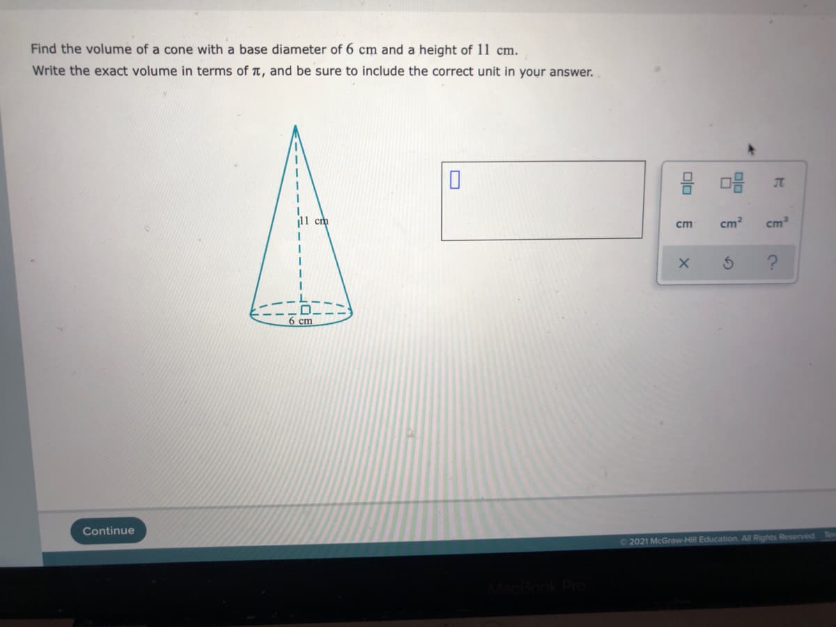 ---

**Finding the Volume of a Cone**

***Problem Statement:***

Find the volume of a cone with a base diameter of 6 cm and a height of 11 cm. Write the exact volume in terms of π, and be sure to include the correct unit in your answer.

---

***Diagram Explanation:***

The accompanying diagram depicts a cone with the following measurements: 
- Height: 11 cm
- Base Diameter: 6 cm

A vertical dashed line indicates the height of the cone (11 cm) extending from the apex (top) to the center of the base. The base diameter is labeled as 6 cm.

---

***Solution:***

To find the volume of a cone, use the formula:
\[ V = \frac{1}{3}\pi r^2 h \]

First, determine the radius \( r \) of the base of the cone. 
- Since the diameter is 6 cm, the radius \( r \) is half of that: 
  \[ r = \frac{6}{2} = 3 \text{ cm} \]

Using the given measurements:
- Radius \( r \) = 3 cm
- Height \( h \) = 11 cm

Substitute these values into the volume formula:
\[ V = \frac{1}{3}\pi (3)^2 (11)\]
\[ V = \frac{1}{3}\pi (9)(11)\]
\[ V = \frac{1}{3}\pi (99)\]
\[ V = 33\pi \]

Thus, the exact volume of the cone is:
\[ \boxed{33\pi \text{ cm}^3} \]

Make sure to include the correct unit (cubic centimeters) in your answer.

---

***Additional Interactive Elements:***

- The empty box on the right side of the problem allows you to input your answer. 
- Below the input box, there are unit buttons to select from. Make sure to select "cm³" (cubic centimeters) when entering the final answer.
- Options are also available to clear the answer (X) or access help (?).

---

**Tip:** Always ensure that your final answer is in terms of π and includes the correct unit for full credit.

---

© 2021 McGraw-Hill Education. All Rights Reserved.

---