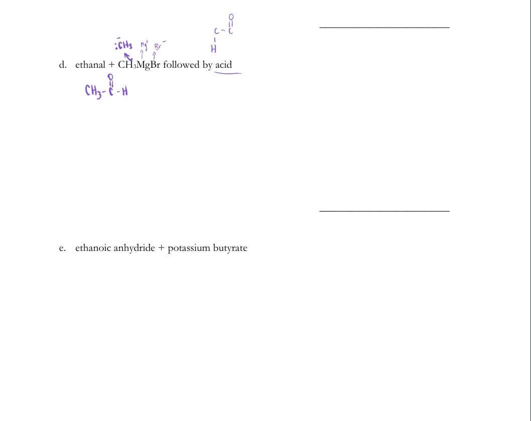 d. ethanal + CH:MgBr followed by acid
CHy- - H
e. ethanoic anhydride + potassium butyrate
