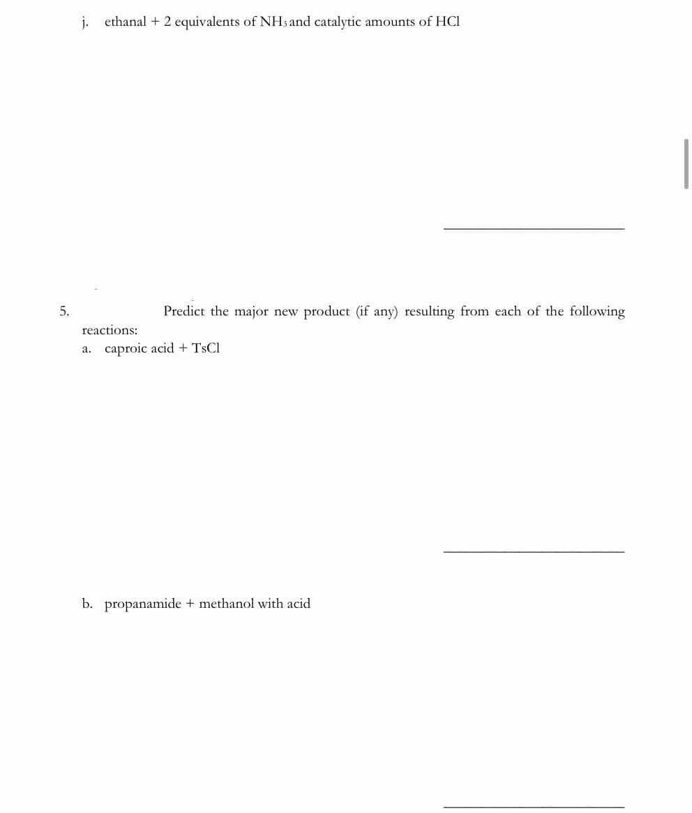 ethanal + 2 equivalents of NH3 and catalytic amounts of HCl
5.
Predict the major new product (if any) resulting from each of the following
reactions:
a. caproic acid + TsCl
b. propanamide + methanol with acid
