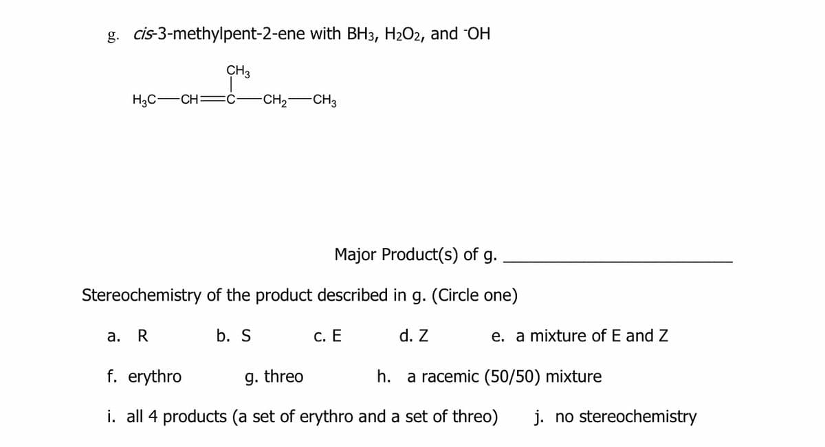g. cis-3-methylpent-2-ene with BH3, H2O2, and OH
CH3
H3C-
CH =C
-CH2-CH3
Major Product(s) of g.
Stereochemistry of the product described in g. (Circle one)
а.
R
b. S
С. Е
d. Z
e. a mixture of E and Z
f. erythro
g. threo
h. a racemic (50/50) mixture
i. all 4 products (a set of erythro and a set of threo)
j. no stereochemistry
