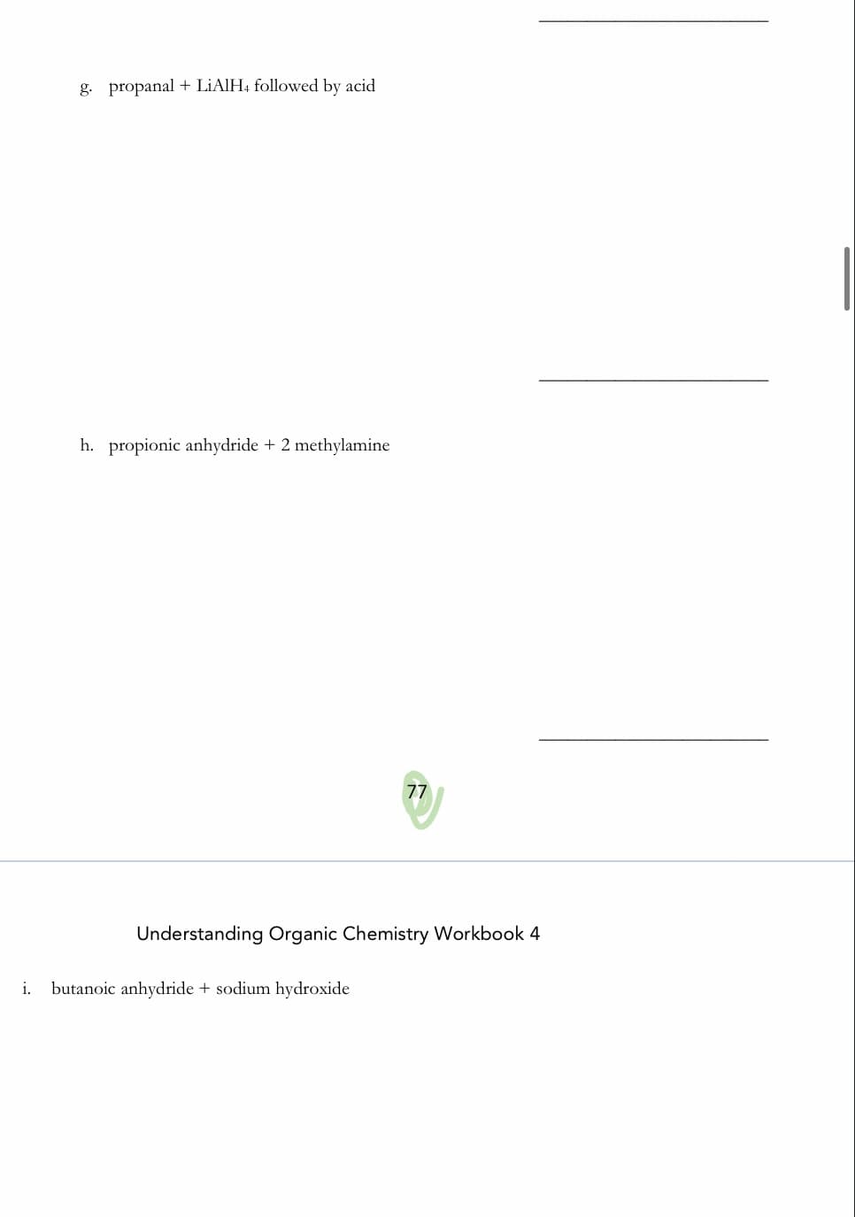 g. propanal + LİAIH4 followed by acid
|
h. propionic anhydride + 2 methylamine
77
Understanding Organic Chemistry Workbook 4
i.
butanoic anhydride + sodium hydroxide
