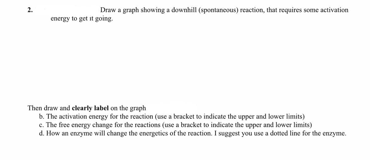 2.
Draw a graph showing a downhill (spontaneous) reaction, that requires some activation
energy to get it going.
Then draw and clearly label on the graph
b. The activation energy for the reaction (use a bracket to indicate the upper and lower limits)
c. The free energy change for the reactions (use a bracket to indicate the upper and lower limits)
d. How an enzyme will change the energetics of the reaction. I suggest you use a dotted line for the enzyme.
