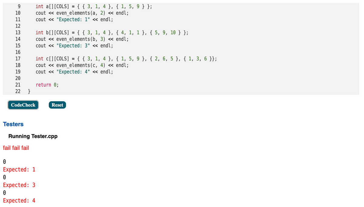 int a[][COLS] = { { 3, 1, 4 }, { 1, 5, 9 }};
cout « even_elements(a, 2) « endl;
cout « "Expected: 1" <« endl;
10
11
12
int b[][COLS] = { { 3, 1, 4 }, { 4, 1, 1 }, { 5, 9, 10 } };
cout <« even_elements(b, 3) « endl;
cout <« "Expected: 3" « endl;
13
14
15
16
int c[][COLS] = { { 3, 1, 4 }, { 1, 5, 9 }, { 2, 6, 5 }, { 1, 3, 6 }};
cout <« even_elements(c, 4) < endl;
cout « "Expected: 4" <« endl;
17
%3D
18
19
20
21
return 0;
22
}
CodeCheck
Reset
Testers
Running Tester.cpp
fail fail fail
Expected: 1
Expected: 3
Expected: 4
