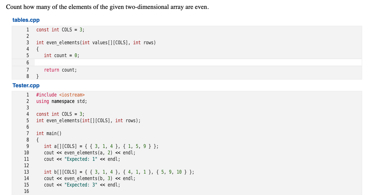 Count how many of the elements of the given two-dimensional array are even.
tables.cpp
1
const int COLS
3;
2
int even_elements(int values[][COLS], int rows)
{
int count =
3
4
5
0;
6.
7
return count;
8
}
Tester.cpp
1
#include <iostream>
2
using namespace std;
3
4
const int COLS = 3;
5
int even_elements(int[][COLS], int rows);
7
int main()
{
int a[][COLS] = {{ 3, 1, 4 }, { 1, 5, 9 } };
cout « even_elements(a, 2) « endl;
cout <« "Expected: 1" « endl;
8
9
%3D
10
11
12
int b[][COLS] = { { 3, 1, 4 }, { 4, 1, 1 }, { 5, 9, 10 } };
cout <« even_elements(b, 3) « endl;
cout « "Expected: 3" « endl;
13
%3D
14
15
16
