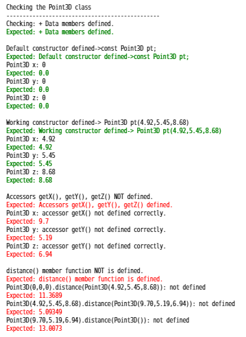 Checking the Point30 class
Checking: + Data nombers defined.
Expected: + Data members defined.
Default constructor defined->const Point30 pt;
Expected: Default constructor defined->const Point30 pt;
Point30 x: 0
Expected: 0.0
Point30 y: 0
Expected: 0.0
Point30 z: 0
Expected: 0.0
Working constructor defined-> Point30 pt(4.92,5.45,8.68)
Expected: Working constructor defined-> Point30 pt(4.92,5.45,8.68)
Point30 x: 4.92
Expected: 4.92
Point30 y: 5.45
Expected: 5.45
Point30 z: 8.68
Expected: 8.68
Accessors getX(), getY(), getz() NOT defined.
Expected: Accessors getX(), getY), getZ() defined.
Point30 x: accessor getX() not defined correctly.
Expected: 9.7
Point30 y: accessor getY() not defined correctly.
Expected: 5.19
Point30 z: accessor getY() not defined correctly.
Expected: 6.94
distance() member function NOT is defined.
Expected: distance() member function is defined.
Point30(0,0,0).distance(Point30(4.92,5.45,8.68)): not defined
Expected: 11.3689
Point30(4.92,5.45,8.68).distance(Point30(9.70,5.19,6.94)): not defined
Expected: 5.09349
Point30(9.70,5.19,6.94).distance(Point30()): not defined
Expected: 13.0073
