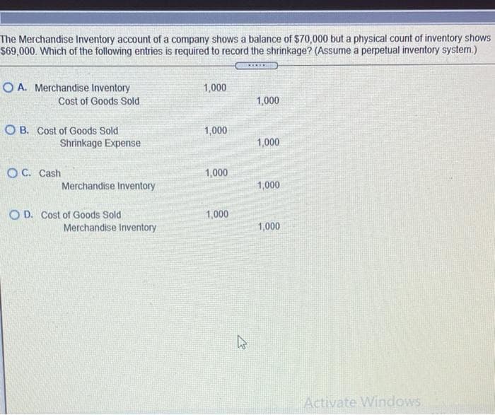 The Merchandise Inventory account of a company shows a balance of $70,000 but a physical count of inventory shows
$69,000. Which of the following entries is required to record the shrinkage? (Assume a perpetual inventory system.)
*****
OA. Merchandise Inventory
Cost of Goods Sold
OB. Cost of Goods Sold
Shrinkage Expense
OC. Cash
Merchandise Inventory
OD. Cost of Goods Sold
Merchandise Inventory
1,000
1,000
1,000
1,000
E
1,000
1,000
1,000
1,000
Activate Windows