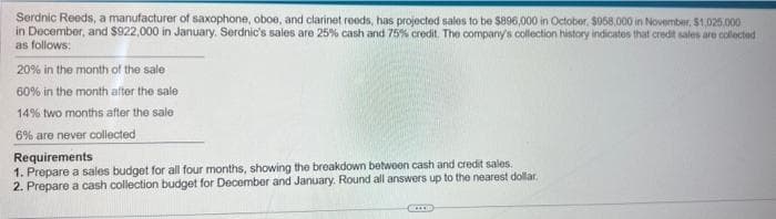 Serdnic Reeds, a manufacturer of saxophone, oboe, and clarinet reeds, has projected sales to be $896,000 in October, $058,000 in November, $1,025,000
in December, and $922,000 in January. Serdnic's sales are 25% cash and 75% credit. The company's collection history indicates that credit sales are collected
as follows:
20% in the month of the sale
60% in the month after the sale
14% two months after the sale
6% are never collected
Requirements
1. Prepare a sales budget for all four months, showing the breakdown between cash and credit sales.
2. Prepare a cash collection budget for December and January. Round all answers up to the nearest dollar.