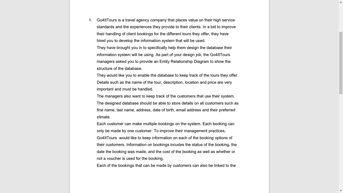 1.
Go4ltTours is a travel agency company that places value on their high service
standards and the experiences they provide to their clients. In a bid to improve
their handling of client bookings for the different tours they offer, they have
hired you to develop the information system that will be used.
They have brought you in to specifically help them design the database their
information system will be using. As part of your design job, the Go4ltTours
managers asked you to provide an Entity Relationship Diagram to show the
structure of the database.
They would like you to enable the database to keep track of the tours they offer.
Details such as the name of the tour, description, location and price are very
important and must be handled.
The managers also want to keep track of the customers that use their system.
The designed database should be able to store details on all customers such as
first name, last name, address, date of birth, email address and their preferred
climate.
Each customer can make multiple bookings on the system. Each booking can
only be made by one customer. To improve their management practices,
Go4ltTours would like to keep information on each of the booking options of
their customers. Information on bookings incudes the status of the booking, the
date the booking was made, and the cost of the booking as well as whether or
not a voucher is used for the booking.
Each of the bookings that can be made by customers can also be linked to the
