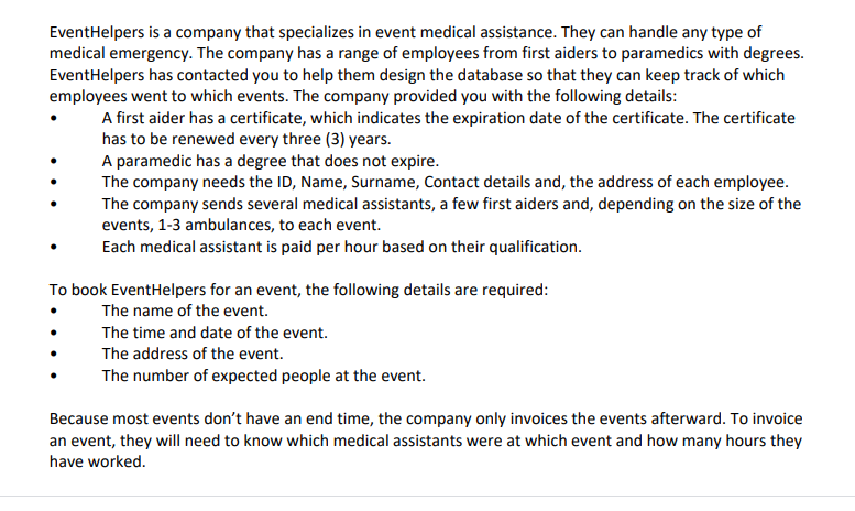 EventHelpers is a company that specializes in event medical assistance. They can handle any type of
medical emergency. The company has a range of employees from first aiders to paramedics with degrees.
EventHelpers has contacted you to help them design the database so that they can keep track of which
employees went to which events. The company provided you with the following details:
A first aider has a certificate, which indicates the expiration date of the certificate. The certificate
has to be renewed every three (3) years.
A paramedic has a degree that does not expire.
The company needs the ID, Name, Surname, Contact details and, the address of each employee.
The company sends several medical assistants, a few first aiders and, depending on the size of the
events, 1-3 ambulances, to each event.
Each medical assistant is paid per hour based on their qualification.
To book EventHelpers for an event, the following details are required:
The name of the event.
The time and date of the event.
The address of the event.
The number of expected people at the event.
Because most events don't have an end time, the company only invoices the events afterward. To invoice
an event, they will need to know which medical assistants were at which event and how many hours they
have worked.
