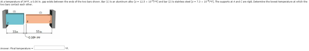 At a temperature of 34°F, a 0.06 in. gap exists between the ends of the two bars shown. Bar (1) is an aluminum alloy [a = 12.5 x 10-6/°F] and bar (2) is stainless steel [a = 7.3 x 10-6/°F]. The supports at A and C are rigid. Determine the lowest temperature at which the
two bars contact each other.
(1)
33m
B
(2)
Answer: Final temperature =
55 in.
-0.06. gap
°F.