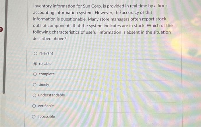 Inventory information for Sun Corp. is provided in real time by a firm's
accounting information system. However, the accuracy of this
information is questionable. Many store managers often report stock -
outs of components that the system indicates are in stock. Which of the
following characteristics of useful information is absent in the situation
described above?
O relevant
reliable
O complete
O timely
understandable
O verifiable
O accessible