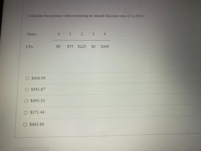 Calculate the present value assuming an annual discount rate of 12.00%?
Years:
CFs:
O $436.99
O $541.87
O $450.10
O $371.44
$493.80
0 1 2 3
$0 $75 $225 $0
$300