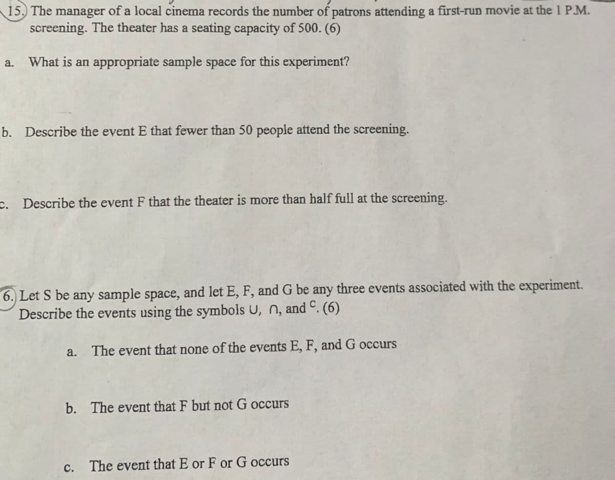 15. The manager of a local cinema records the number of patrons attending a first-run movie at the 1 P.M.
screening. The theater has a seating capacity of 500. (6)
a.
What is an appropriate sample space for this experiment?
b. Describe the event E that fewer than 50 people attend the screening.
c. Describe the event F that the theater is more than half full at the screening.
6. Let S be any sample space, and let E, F, and G be any three events associated with the experiment.
Describe the events using the symbols U, n, and C. (6)
a. The event that none of the events E, F, and G occurs
b. The event that F but not G occurs
с.
The event that E or F or G occurs
