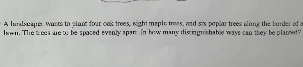 A landscaper wants to plant four oak trees, eight maple trees, and six poplar trees along the border of a
lawn. The trees are to be spaced evenly apart. In how many distinguishable ways can they be planted?
