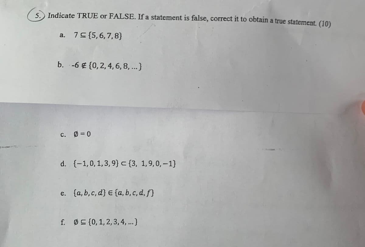 5. Indicate TRUE or FALSE. If a statement is false, correct it to obtain a true statement. (10)
a. 75{5,6,7,8}
b. -6 € {0,2, 4, 6, 8, ...}
c. Ø = 0
d. {-1,0,1,3,9} c {3, 1,9,0,–1}
e. {a, b,c, d} E {a, b, c, d, f}
f. Ø C {0,1, 2, 3,4, ...}
