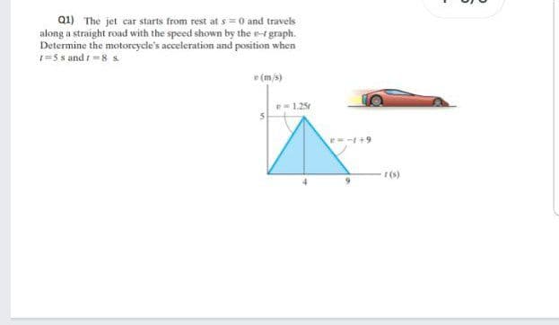 Q1) The jet car starts from rest at s = 0 and travels
along a straight road with the speed shown by the r-rgraph.
Determine the motoreycle's acceleration and position when
1=5 s and -8 s.
e (m/s)
1.25
r(s)
