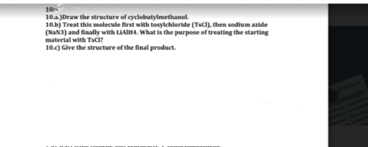 10
10a.)Draw the structure of cyclobutylmethanol.
10.b) Treat this molecule first with tosylchloride (Tsa), then sodium azide
(NAN3) and finally with LIAIH4. What is the purpose of treating the starting
material with TSCI?
10.c) Give the structure of the final product.
