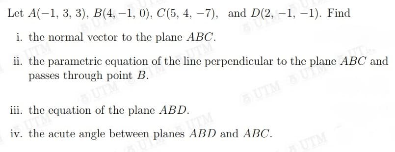 (2, -1, –-1). Find
Let A(-1, 3, 3), B(4, –1, 0), C(5, 4, –7), and
i. the normal vector to the plane ABC.
a D(2, – 1, –1). Find
ii. the parametric equation of the line perpendicular to the plane ABC and
passes through point B.
O UTM
iii. the equation of the plane ABD.
G UTM U
iv. the acute angle between planes ABD and ABC.
UTM
