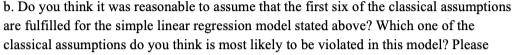 b. Do you think it was reasonable to assume that the first six of the classical assumptions
are fulfilled for the simple linear regression model stated above? Which one of the
classical assumptions do you think is most likely to be violated in this model? Please
