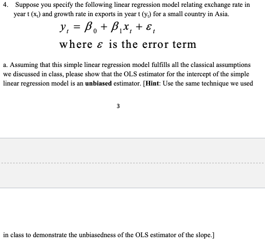 4. Suppose you specify the following linear regression model relating exchange rate in
year t (x,) and growth rate in exports in year t (y) for a small country in Asia.
y, = B, + B,x, + ɛ,
where & is the error term
a. Assuming that this simple linear regression model fulfills all the classical assumptions
we discussed in class, please show that the OLS estimator for the intercept of the simple
linear regression model is an unbiased estimator. [Hint: Use the same technique we used
3
in class to demonstrate the unbiasedness of the OLS estimator of the slope.]
