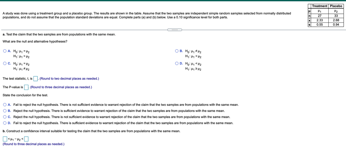 Treatment Placebo
H2
A study was done using a treatment group and a placebo group. The results are shown in the table. Assume that the two samples are independent simple random samples selected from normally distributed
populations, and do not assume that the population standard deviations are equal. Complete parts (a) and (b) below. Use a 0.10 significance level for both parts.
In
27
33
2.33
2.68
0.55
0.94
.....
a. Test the claim that the two samples are from populations with the same mean.
What are the null and alternative hypotheses?
O A. Ho: H1 = H2
H1: H1> H2
B. Ho: H1 # H2
O C. Ho: H1 = H2
H1: H1 # H2
O D. Ho: H1 <H2
H1: H12H2
The test statistic, t, is
(Round to two decimal places as needed.)
The P-value is
(Round to three decimal places as needed.)
State the conclusion for the test.
O A. Fail to reject the null hypothesis. There is not sufficient evidence to warrant rejection of the claim that the two samples are from populations with the same mean.
B. Reject the null hypothesis. There is sufficient evidence to warrant rejection of the claim that the two samples are from populations with the same mean.
C. Reject the null hypothesis. There is not sufficient evidence to warrant rejection of the claim that the two samples are from populations with the same mean.
D. Fail to reject the null hypothesis. There is sufficient evidence to warrant rejection of the claim that the two samples are from populations with the same mean.
b. Construct a confidence interval suitable for testing the claim that the two samples are from populations with the same mean.
O<H1 - 42 <
(Round to three decimal places as needed.)
