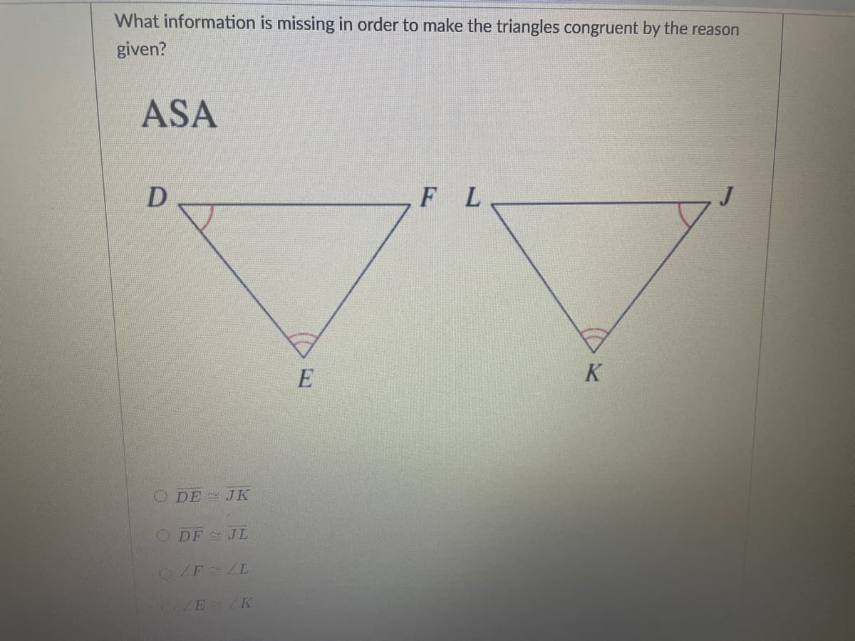 What information is missing in order to make the triangles congruent by the reason
given?
ASA
F L
E
K
O DE - JK
O DF JL
F /L
E /K
