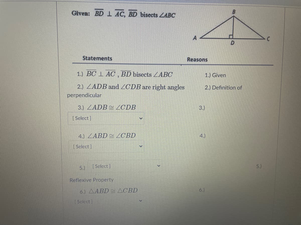Given: BD 1 AC, BD bisects ZABC
Statements
Reasons
1.) BC 1 AC, BD bisects ZABC
1.) Given
2.) ZADB and ZCDB are right angles
2.) Definition of
perpendicular
3.) ZADB ZCDB
3.)
[ Select]
4.) ZABD ZCBD
4.)
[Select ]
5.)
[Select]
5.)
Reflexive Property
6.) AABD ACBD
6.)
[Sclect]
