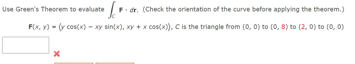 Use Green's Theorem to evaluate
F• dr. (Check the orientation of the curve before applying the theorem.)
F(x, y) = (y cos(x) – xy sin(x), xy + x cos(x)), C is the triangle from (0, 0) to (0, 8) to (2, 0) to (0, 0)
