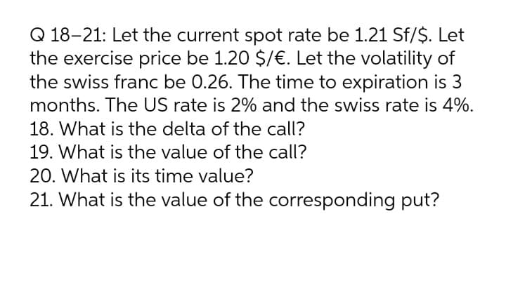 Q 18-21: Let the current spot rate be 1.21 Sf/$. Let
the exercise price be 1.20 $/€. Let the volatility of
the swiss franc be 0.26. The time to expiration is 3
months. The US rate is 2% and the swiss rate is 4%.
18. What is the delta of the call?
19. What is the value of the call?
20. What is its time value?
21. What is the value of the corresponding put?
