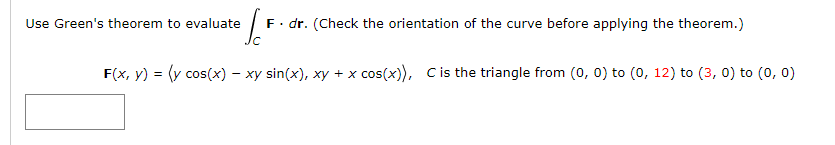 Use Green's theorem to evaluate
F. dr. (Check the orientation of the curve before applying the theorem.)
F(x, y) = (y cos(x) – xy sin(x), xy + x cos(x)), Cis the triangle from (0, 0) to (0, 12) to (3, 0) to (0, 0)
