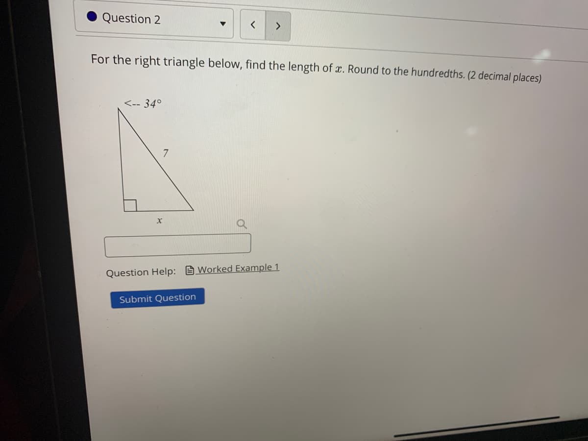 Question 2
<>
For the right triangle below, find the length of x. Round to the hundredths. (2 decimal places)
<-- 34°
Question Help: Worked Example 1
Submit Question
