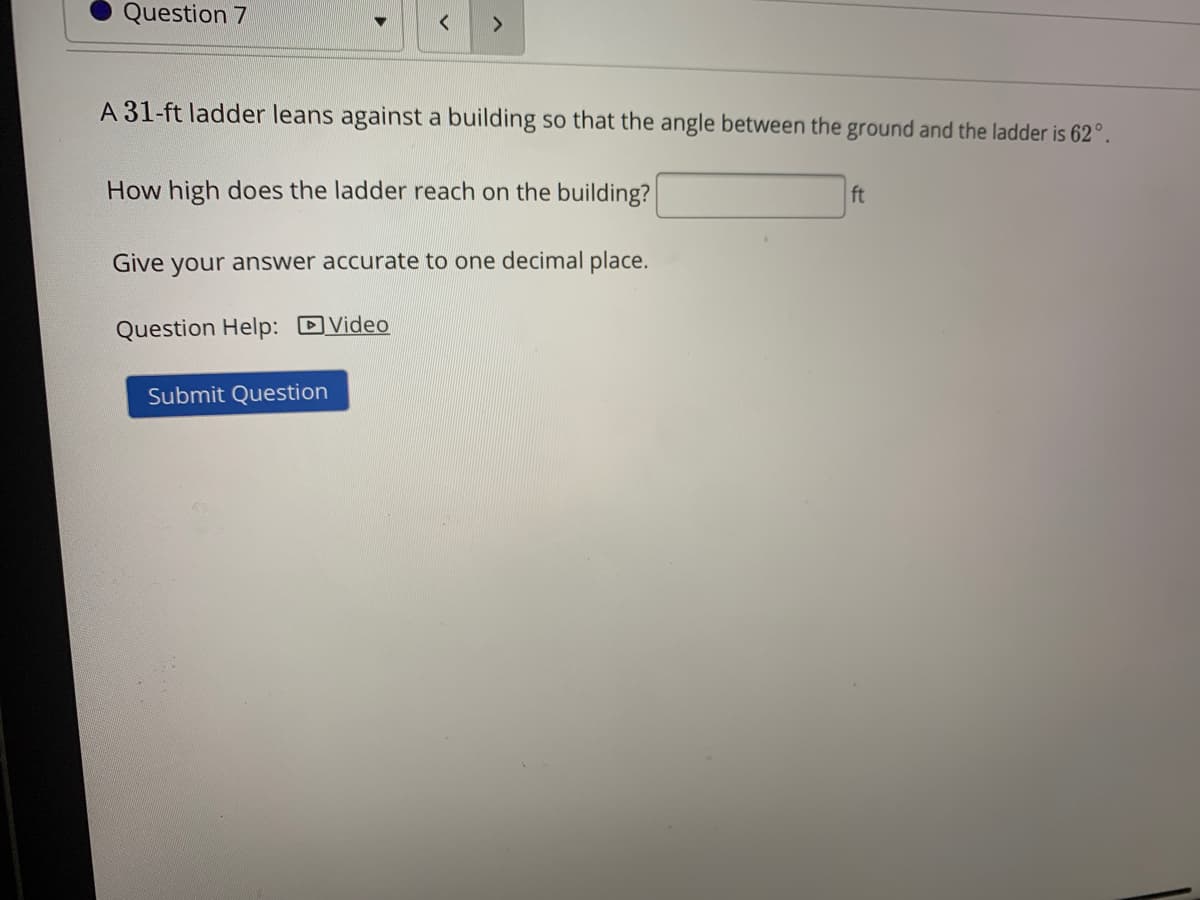 Question 7
A 31-ft ladder leans against a building so that the angle between the ground and the ladder is 62°.
How high does the ladder reach on the building?
ft
Give your answer accurate to one decimal place.
Question Help: DVideo
Submit Question
