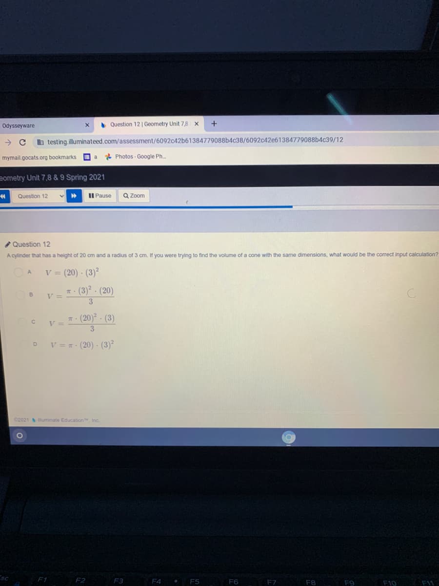 • Question 12 | Geometry Unit 7,8 x
+
Odysseyware
h testing,illuminateed.com/assessment/6092c42b61384779088b4c38/6092c42e61384779088b4c39/12
mymail.gocats.org bookmarks
* Photos - Google Ph.
eometry Unit 7,8 & 9 Spring 2021
Question 12
II Pause
Q Zoom
Question 12
A cylinder that has a height of 20 cm and a radius of 3 cm. If you were trying to find the volume of a cone with the same dimensions, what would be the correct input calculation?
V = (20) · (3)²
A.
T: (3)?. (20)
V =
T. (20)2 - (3)
3.
% =
V
V = (20) - (3)²
D
C2021 luminate Education, Inc.
F1
F2
F3
F4
F5
F6
F7
F11
F8
F9
F10
