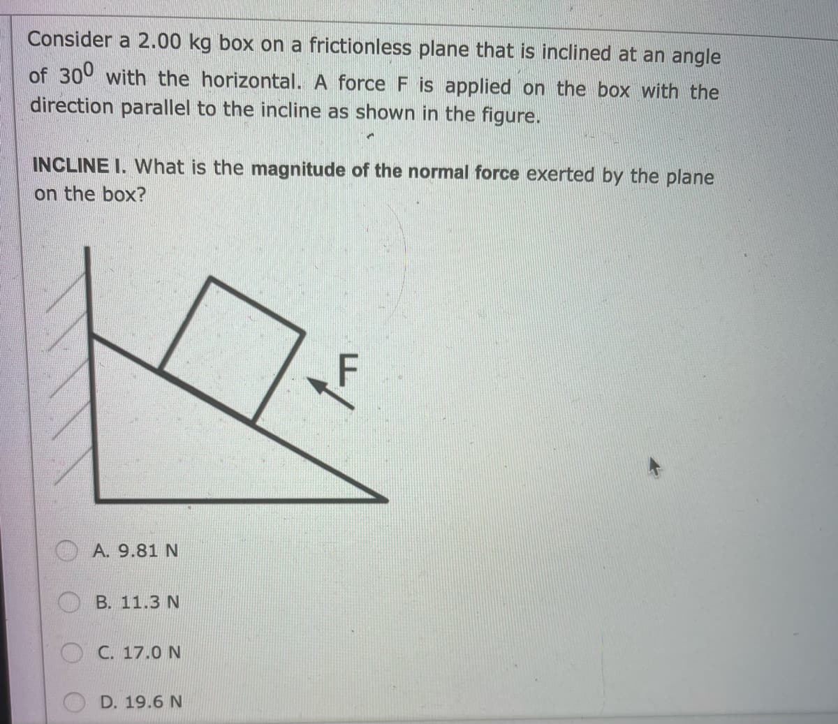 Consider a 2.00 kg box on a frictionless plane that is inclined at an angle
of 300 with the horizontal. A force F is applied on the box with the
direction parallel to the incline as shown in the figure.
INCLINE 1. What is the magnitude of the normal force exerted by the plane
on the box?
A. 9.81 N
B. 11.3 N
C. 17.0 N
D. 19.6 N
F