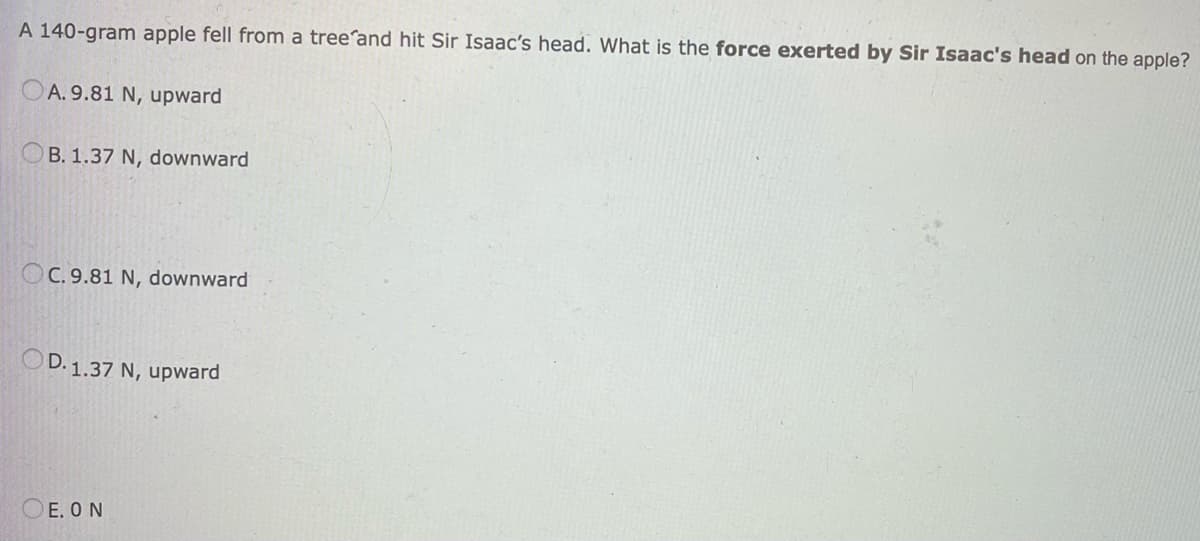 A 140-gram apple fell from a tree and hit Sir Isaac's head. What is the force exerted by Sir Isaac's head on the apple?
A. 9.81 N, upward
B. 1.37 N, downward
OC. 9.81 N, downward
OD. 1.37 N, upward
E. ON