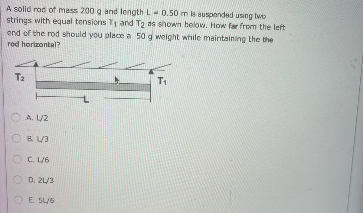 A solid rod of mass 200 g and length L = 0.50 m is suspended using two
strings with equal tensions T₁ and T2 as shown below. How far from the left
end of the rod should you place a 50 g weight while maintaining the the
rod horizontal?
T2
A. L/2
B. L/3
C. L/6
OD. 2L/3
OE. 5L/6
T₁