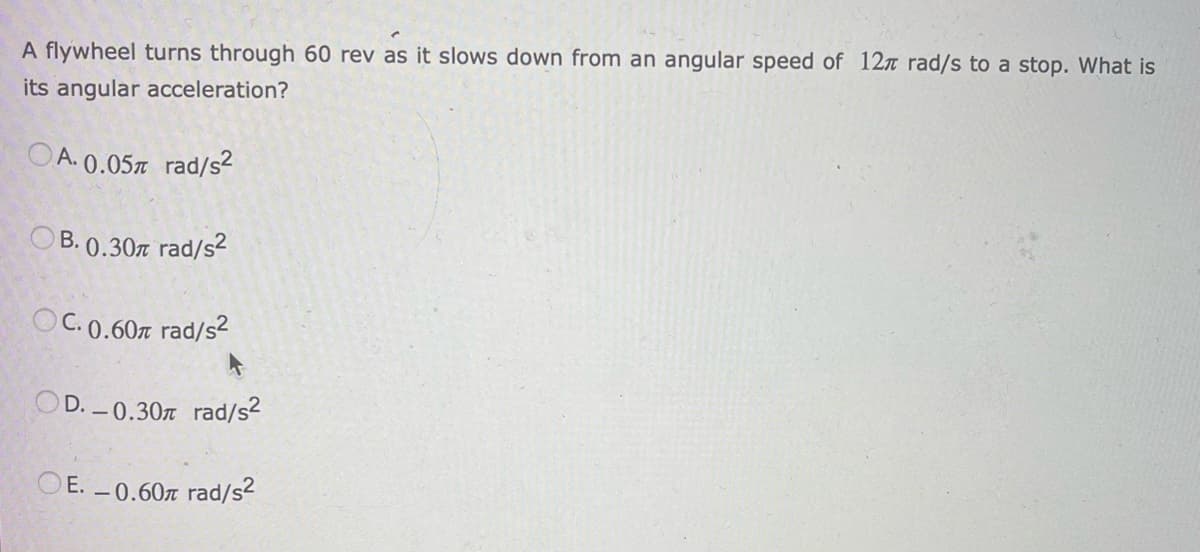 A flywheel turns through 60 rev as it slows down from an angular speed of 12 rad/s to a stop. What is
its angular acceleration?
OA. 0.05% rad/s²
B. 0.30 rad/s²
OC. 0.60m rad/s²
OD.-0.30 rad/s²
E. -0.60 rad/s²