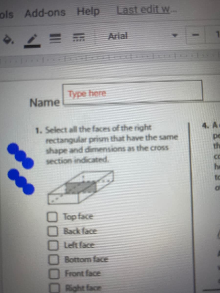 ### Worksheet: Understanding Rectangular Prisms

#### Instruction:
1. **Select all the faces of the right rectangular prism that have the same shape and dimensions as the cross section indicated.**

#### Diagram:
- The provided diagram depicts a right rectangular prism with a shaded section. This shaded section represents a cross-section that we need to match with the faces of the prism.

#### Options to select:
- - [ ] Top face
- - [ ] Back face
- - [ ] Left face
- - [ ] Bottom face
- - [ ] Front face
- - [ ] Right face

#### Additional Information:
- To select the correct faces, observe the orientation and dimensions of the shaded cross-section and compare it with each face of the rectangular prism.
  
##### Diagram Explanation:
The diagram is showing a 3D rectangular prism with the cross-section shaded in the middle. The shading indicates which part of the prism’s faces you need to compare. The task requires identifying all faces that match this cross-section in terms of shape and dimensions.

**Note:** Proceed to mark the checkboxes corresponding to the faces that fit the criteria.