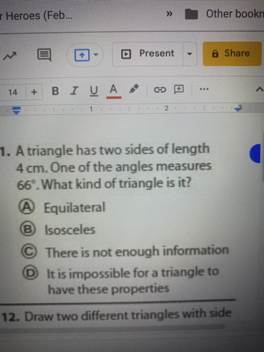 r Heroes (Feb..
Other bookn
>>
Present
8 Share
В I U A
GD
14
+.
1
2.
1. A triangle has two sides of length
4 cm. One of the angles measures
66°. What kind of triangle is it?
A Equilateral
B Isosceles
OThere is not enough information
D It is impossible for a triangle to
have these properties
12. Draw two different triangles with side
