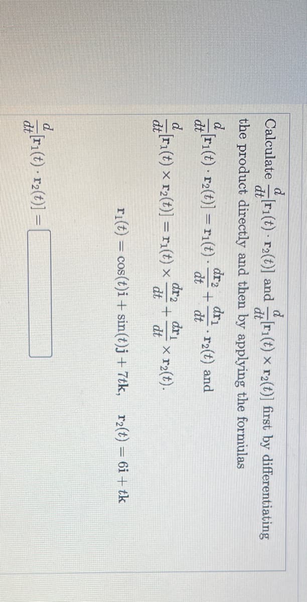 Calculate
ri(t) r2(t)] and ri(t) x r2(t)] first by differentiating
dt
the product directly and then by applying the formulas
dr2
ri(t) r2(t)] = ri(t) -
dri
r2(t) and
dt
dt
dt
dr2
Iri(t) x r2(t)] =ri(t) x
dr
x r2(t).
dt
dt
dt
ri(t) = cos(t)i + sin(t)j + 7tk, r2(t) = 6i + tk
d.
d(t) - r2(t)] =
